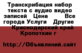 Транскрибация/набор текста с аудио,видео записей › Цена ­ 15 - Все города Услуги » Другие   . Краснодарский край,Кропоткин г.